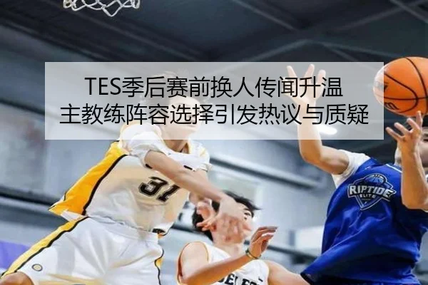 TES季后赛前换人传闻升温 主教练阵容选择引发热议与质疑